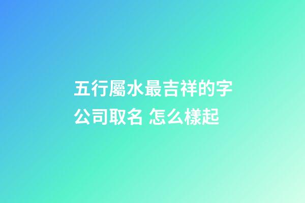 五行屬水最吉祥的字公司取名 怎么樣起-第1張-公司起名-玄機派